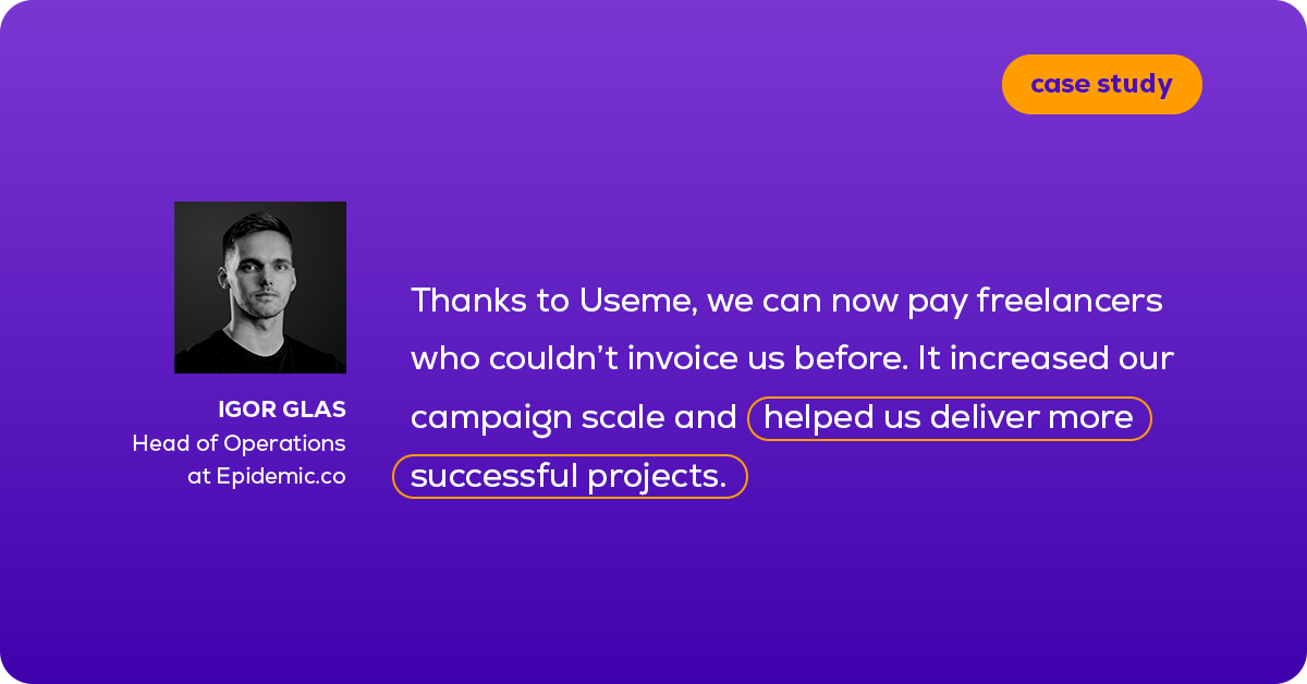 Quoting Igor Glass, Head of Operations at Epidemic: Thanks to Useme, we can now pay freelancers who couldn’t invoice us before. It increased our campaign scale and helped us deliver more successful projects.