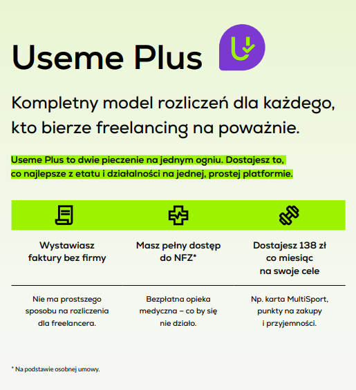 Grafika o Useme Plus. Kompletny model rozliczeń dla każdego, kto bierze freelancing na poważnie.  Useme Plus to dwie pieczenie na jednym ogniu.  Dostajesz to, co najlepsze z etatu i działalności na jednej, prostej platformie: Wystawiasz faktury bez firmy. Nie ma prostszego sposobu na rozliczenia dla freelancera.  Masz pełny dostęp do NFZ na podstawie osobnej umowy. Bezpłatna opieka medyczna – co by się nie działo.  Dostajesz 138 zł co miesiąc na swoje cele. Np. karta MultiSport, punkty na zakupy i przyjemności.